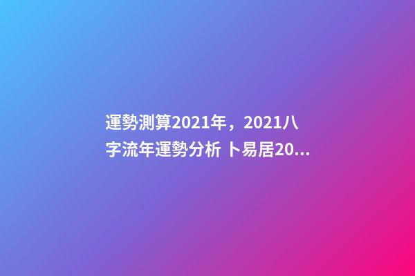 運勢測算2021年，2021八字流年運勢分析 卜易居2021年運勢，2021年生肖運勢大全